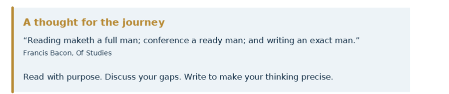 Francis Bacon: Reading maketh a full man; conference a ready man; and writing an exact man. Read with purpose. Discuss your gaps. Write to make your thinking precise.